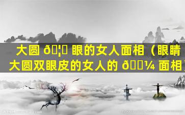 大圆 🦅 眼的女人面相（眼睛大圆双眼皮的女人的 🌼 面相）